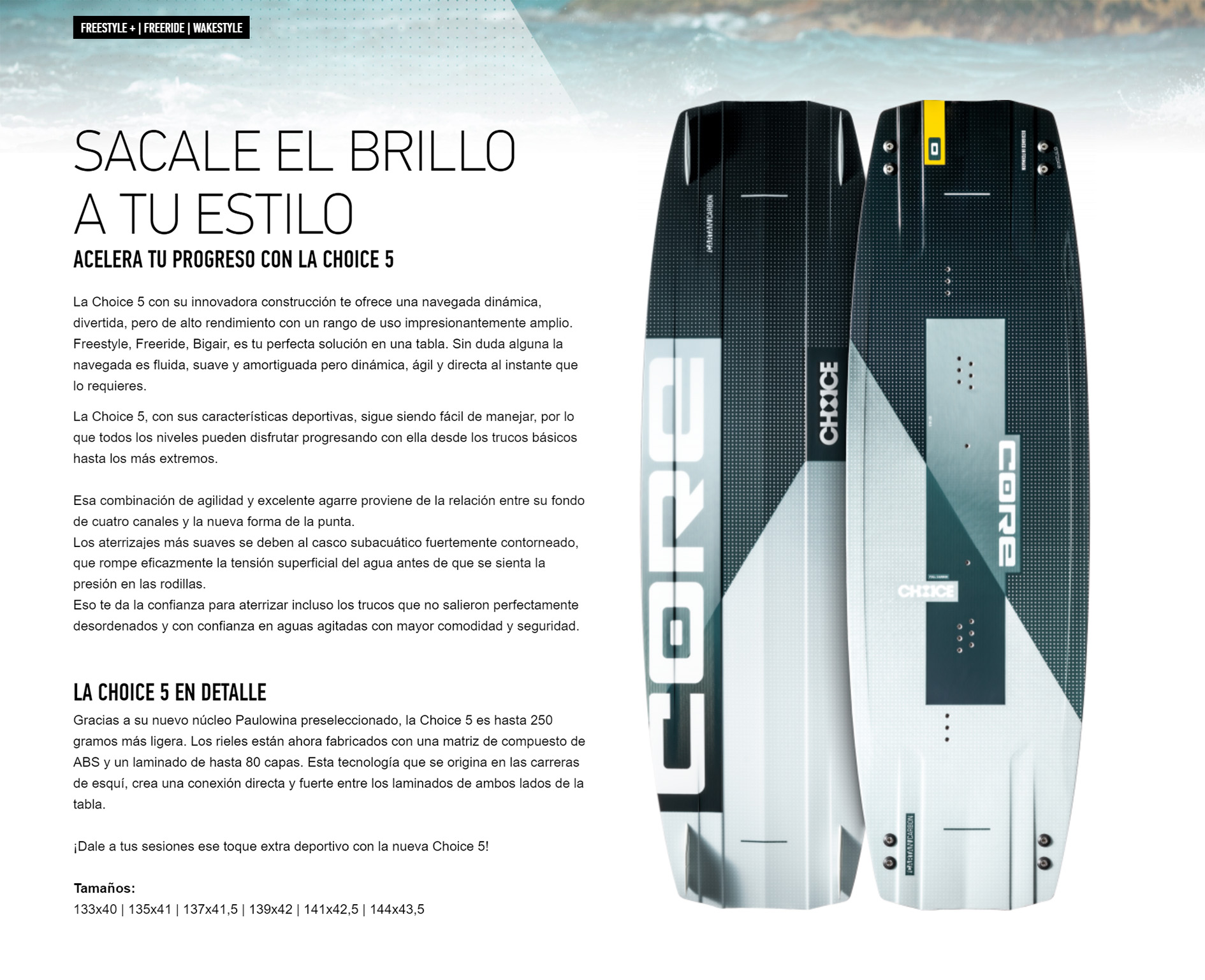 SACALE EL BRILLO A TU ESTILO  ACELERA TU PROGRESO CON LA CHOICE 5  La Choice 5 con su innovadora construcción te ofrece una navegada dinámica, divertida, pero de alto rendimiento con un rango de uso impresionantemente amplio. Freestyle, Freeride, Bigair, es tu perfecta solución en una tabla. Sin duda alguna la navegada es fluida, suave y amortiguada pero dinámica, ágil y directa al instante que lo requieres.  La Choice 5, con sus características deportivas, sigue siendo fácil de manejar, por lo que todos los niveles pueden disfrutar progresando con ella desde los trucos básicos hasta los más extremos.  Esa combinación de agilidad y excelente agarre proviene de la relación entre su fondo de cuatro canales y la nueva forma de la punta. Los aterrizajes más suaves se deben al casco subacuático fuertemente contorneado, que rompe eficazmente la tensión superficial del agua antes de que se sienta la presión en las rodillas.  Eso te da la confianza para aterrizar incluso los trucos que no salieron perfectamente desordenados y con confianza en aguas agitadas con mayor comodidad y seguridad.     LA CHOICE 5 EN DETALLE Gracias a su nuevo núcleo Paulowina preseleccionado, la Choice 5 es hasta 250 gramos más ligera. Los rieles están ahora fabricados con una matriz de compuesto de ABS y un laminado de hasta 80 capas. Esta tecnología que se origina en las carreras de esquí, crea una conexión directa y fuerte entre los laminados de ambos lados de la tabla.  ¡Dale a tus sesiones ese toque extra deportivo con la nueva Choice 5!  Tamaños: 133x40 | 135x41 | 137x41,5 | 139x42 | 141x42,5 | 144x43,5